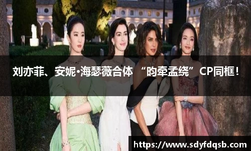 刘亦菲、安妮·海瑟薇合体 “昀牵孟绕”CP同框！